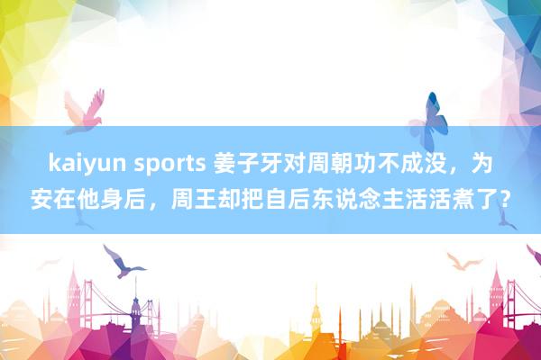 kaiyun sports 姜子牙对周朝功不成没，为安在他身后，周王却把自后东说念主活活煮了？