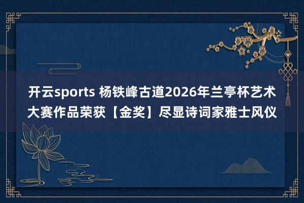 开云sports 杨铁峰古道2026年兰亭杯艺术大赛作品荣获【金奖】尽显诗词家雅士风仪