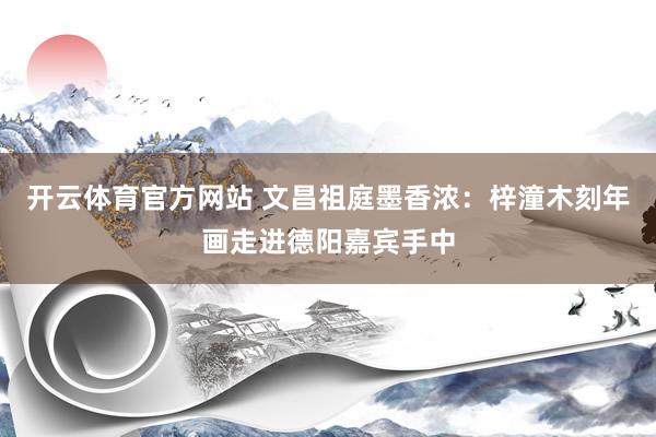 开云体育官方网站 文昌祖庭墨香浓：梓潼木刻年画走进德阳嘉宾手中