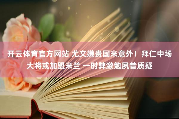 开云体育官方网站 尤文嫌贵国米意外！拜仁中场大将或加盟米兰 一时弊激勉夙昔质疑