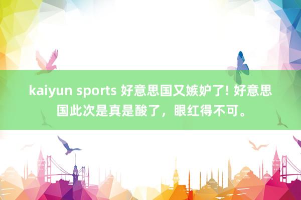 kaiyun sports 好意思国又嫉妒了! 好意思国此次是真是酸了，眼红得不可。