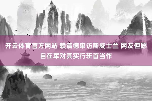 开云体育官方网站 赖清德窜访斯威士兰 网友但愿自在军对其实行斩首当作
