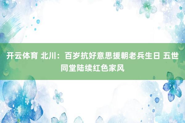 开云体育 北川：百岁抗好意思援朝老兵生日 五世同堂陆续红色家风