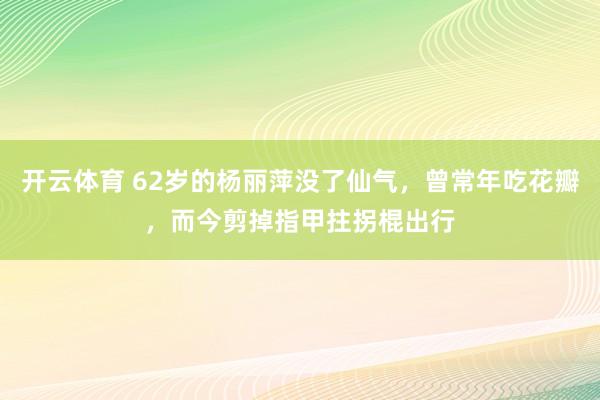 开云体育 62岁的杨丽萍没了仙气，曾常年吃花瓣，而今剪掉指甲拄拐棍出行