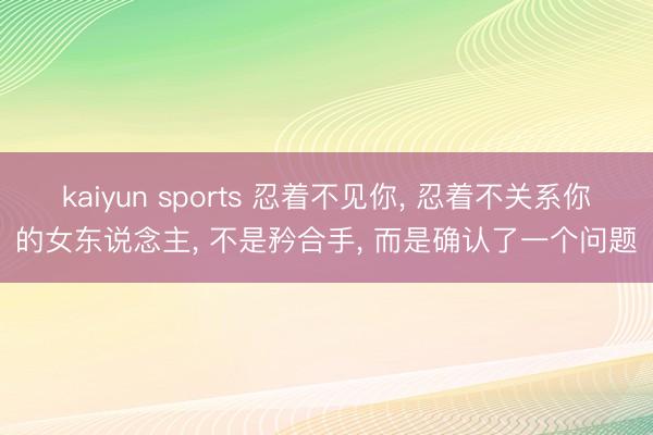kaiyun sports 忍着不见你, 忍着不关系你的女东说念主, 不是矜合手, 而是确认了一个问题