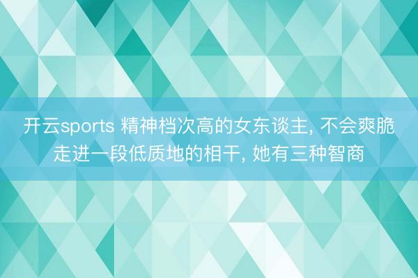 开云sports 精神档次高的女东谈主， 不会爽脆走进一段低质地的相干， 她有三种智商