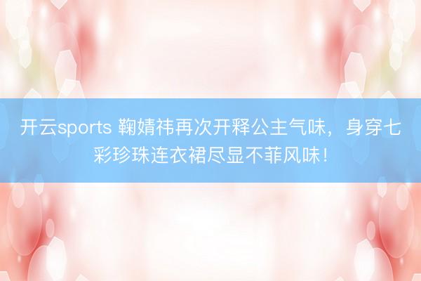 开云sports 鞠婧祎再次开释公主气味，身穿七彩珍珠连衣裙尽显不菲风味！