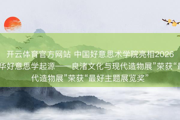 开云体育官方网站 中国好意思术学院亮相2026米兰缱绻周 “中华好意思学起源——良渚文化与现代造物展”荣获“最好主题展览奖”