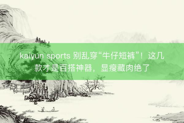 kaiyun sports 别乱穿“牛仔短裤”！这几款才是百搭神器，显瘦藏肉绝了