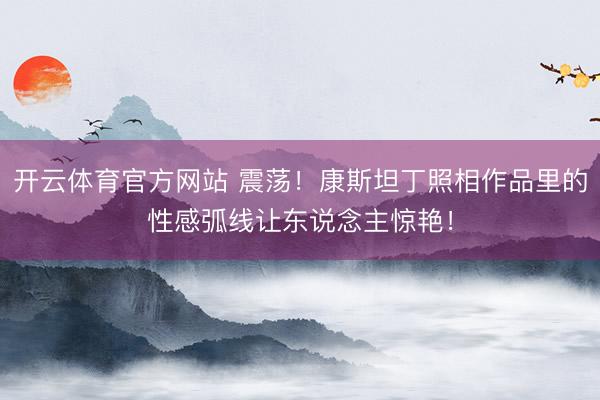 开云体育官方网站 震荡！康斯坦丁照相作品里的性感弧线让东说念主惊艳！