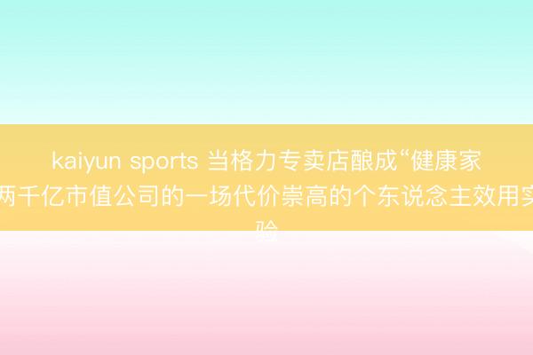 kaiyun sports 当格力专卖店酿成“健康家”: 两千亿市值公司的一场代价崇高的个东说念主效用实验