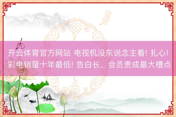 开云体育官方网站 电视机没东说念主看! 扎心! 彩电销量十年最低! 告白长、会员贵成最大槽点